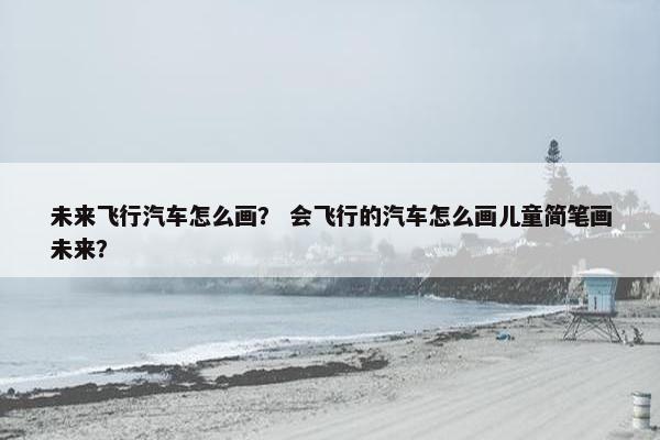 未来飞行汽车怎么画？ 会飞行的汽车怎么画儿童简笔画未来？