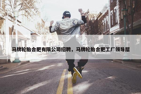 马牌轮胎合肥有限公司招聘，马牌轮胎合肥工厂领导层