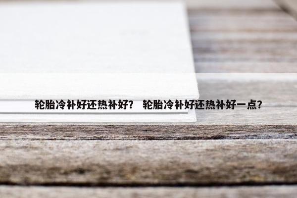 轮胎冷补好还热补好？ 轮胎冷补好还热补好一点？