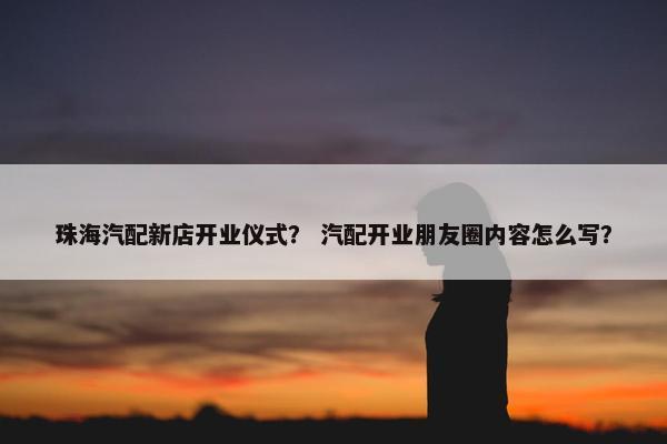 珠海汽配新店开业仪式？ 汽配开业朋友圈内容怎么写？