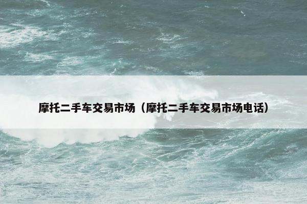 摩托二手车交易市场（摩托二手车交易市场电话）