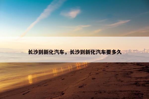 长沙到新化汽车，长沙到新化汽车要多久