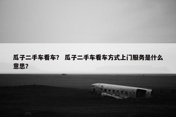 瓜子二手车看车？ 瓜子二手车看车方式上门服务是什么意思？