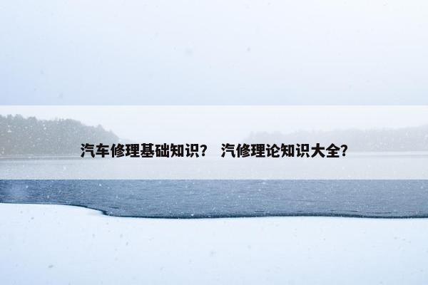 汽车修理基础知识？ 汽修理论知识大全？