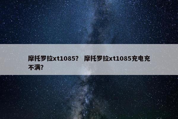 摩托罗拉xt1085？ 摩托罗拉xt1085充电充不满？