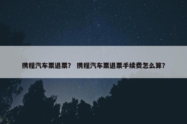 携程汽车票退票？ 携程汽车票退票手续费怎么算？