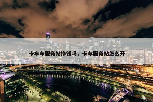 卡车车服务站挣钱吗，卡车服务站怎么开