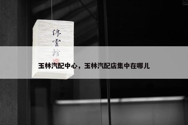 玉林汽配中心，玉林汽配店集中在哪儿