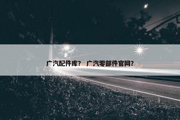 广汽配件库？ 广汽零部件官网？