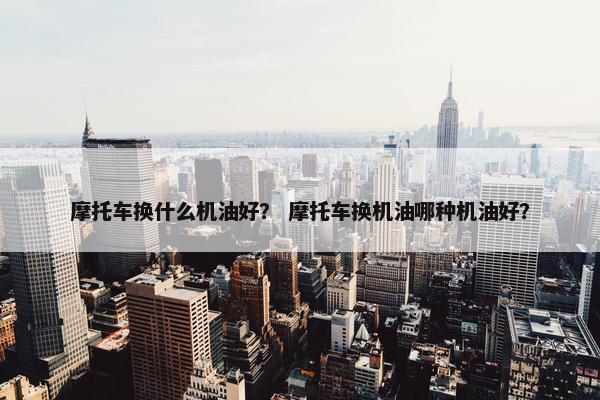 摩托车换什么机油好？ 摩托车换机油哪种机油好？