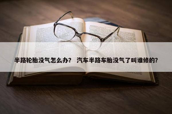 半路轮胎没气怎么办？ 汽车半路车胎没气了叫谁修的？