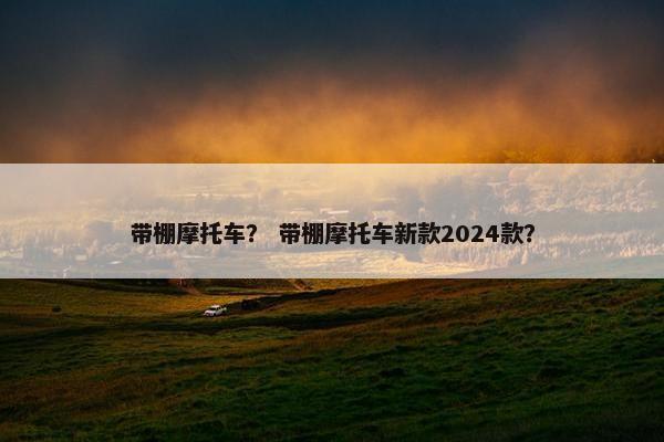 带棚摩托车？ 带棚摩托车新款2024款？