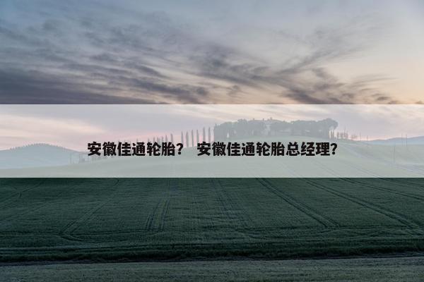 安徽佳通轮胎？ 安徽佳通轮胎总经理？