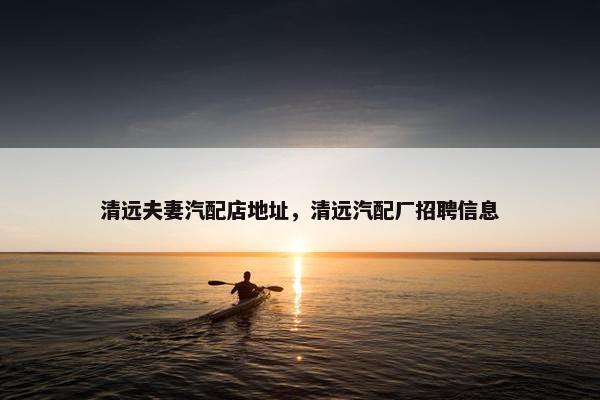 清远夫妻汽配店地址，清远汽配厂招聘信息