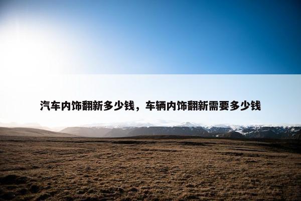 汽车内饰翻新多少钱，车辆内饰翻新需要多少钱