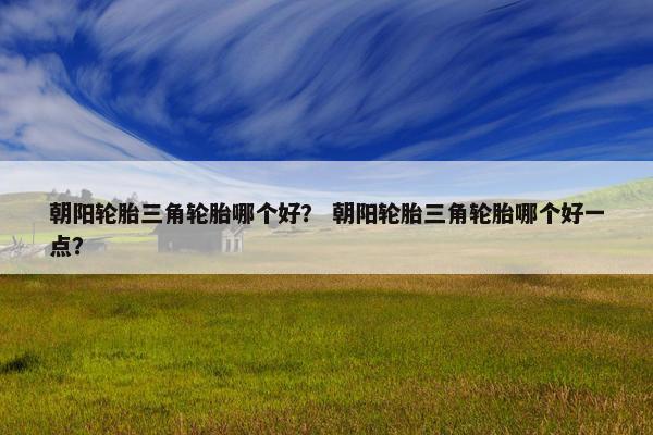 朝阳轮胎三角轮胎哪个好？ 朝阳轮胎三角轮胎哪个好一点？