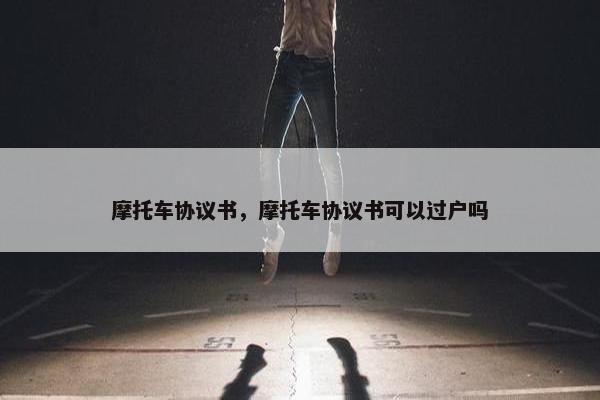 摩托车协议书，摩托车协议书可以过户吗