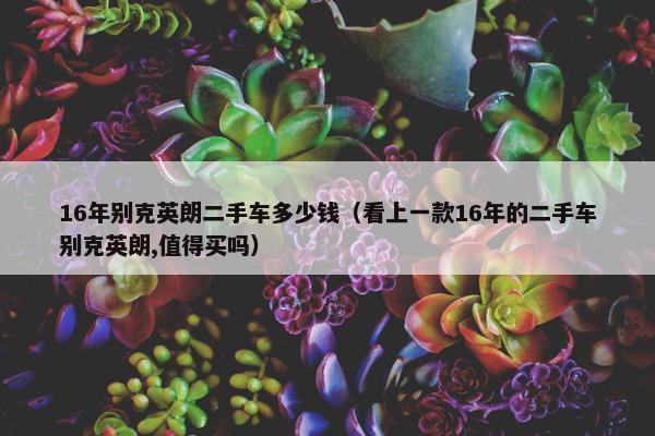 16年别克英朗二手车多少钱（看上一款16年的二手车别克英朗,值得买吗）