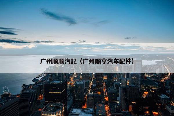 广州顺顺汽配（广州顺亨汽车配件）