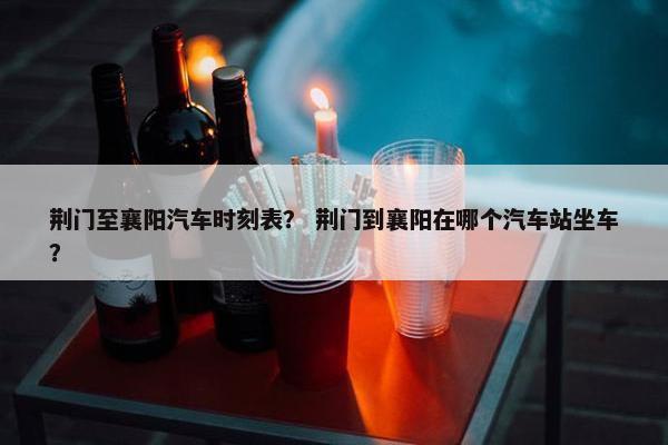 荆门至襄阳汽车时刻表？ 荆门到襄阳在哪个汽车站坐车？