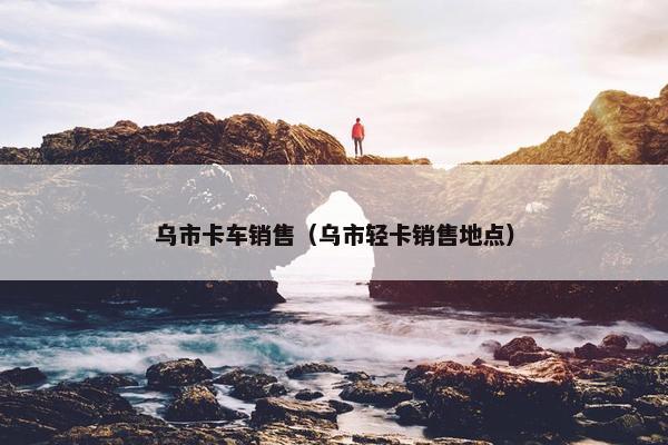 乌市卡车销售（乌市轻卡销售地点）