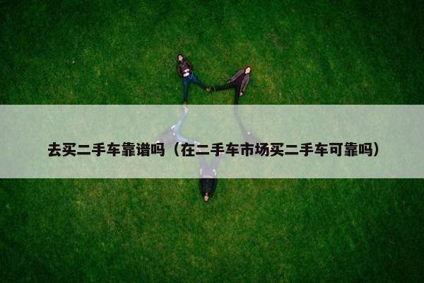 去买二手车靠谱吗（在二手车市场买二手车可靠吗）