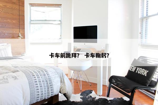 卡车前跪拜？ 卡车鞠躬？