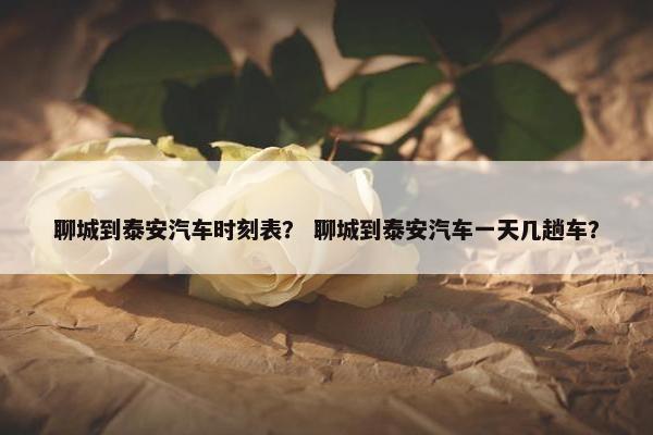 聊城到泰安汽车时刻表？ 聊城到泰安汽车一天几趟车？