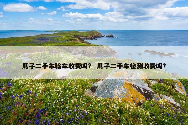 瓜子二手车验车收费吗？ 瓜子二手车检测收费吗？
