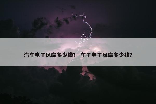 汽车电子风扇多少钱？ 车子电子风扇多少钱？