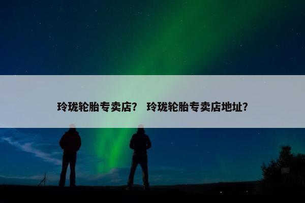 玲珑轮胎专卖店？ 玲珑轮胎专卖店地址？