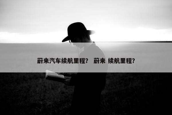 蔚来汽车续航里程？ 蔚来 续航里程？