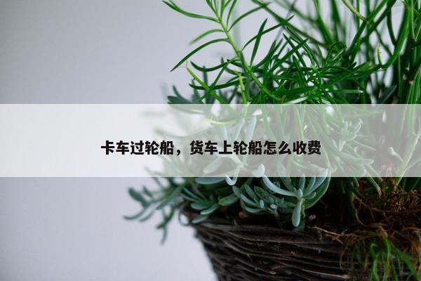 卡车过轮船，货车上轮船怎么收费