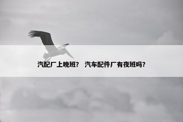 汽配厂上晚班？ 汽车配件厂有夜班吗？