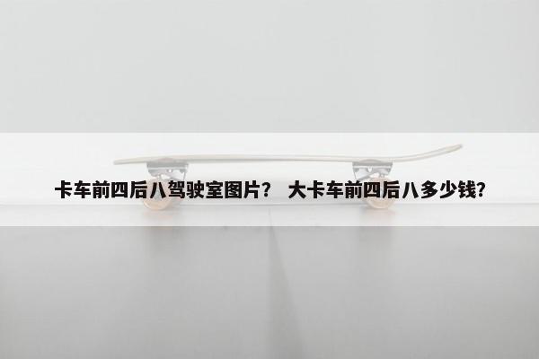 卡车前四后八驾驶室图片？ 大卡车前四后八多少钱？