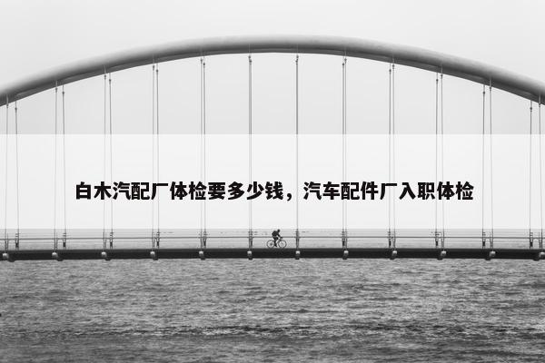 白木汽配厂体检要多少钱，汽车配件厂入职体检