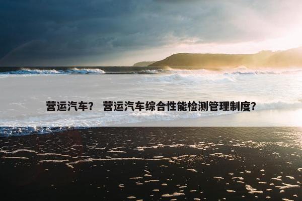 营运汽车？ 营运汽车综合性能检测管理制度？