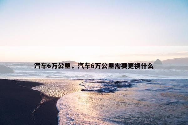 汽车6万公里，汽车6万公里需要更换什么