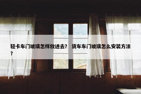 轻卡车门玻璃怎样放进去？ 货车车门玻璃怎么安装方法？