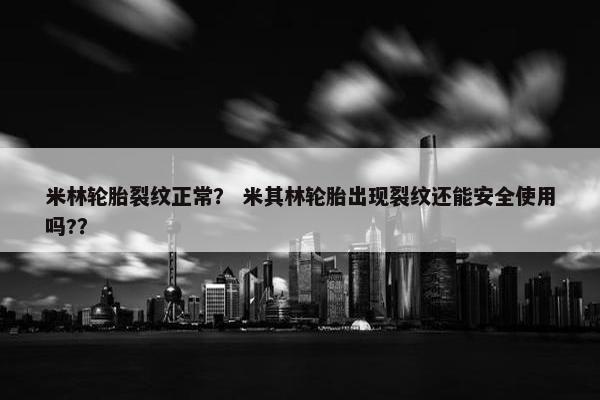 米林轮胎裂纹正常？ 米其林轮胎出现裂纹还能安全使用吗?？