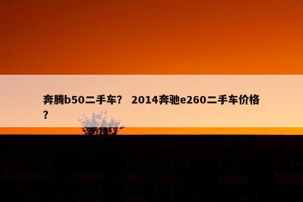 奔腾b50二手车？ 2014奔驰e260二手车价格？