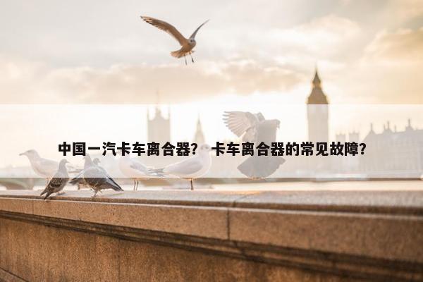 中国一汽卡车离合器？ 卡车离合器的常见故障？