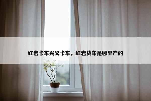 红岩卡车兴义卡车，红岩货车是哪里产的