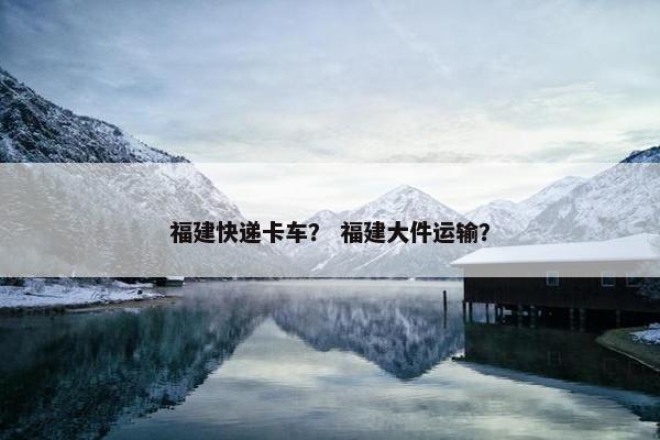 福建快递卡车？ 福建大件运输？