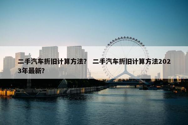 二手汽车折旧计算方法？ 二手汽车折旧计算方法2023年最新？