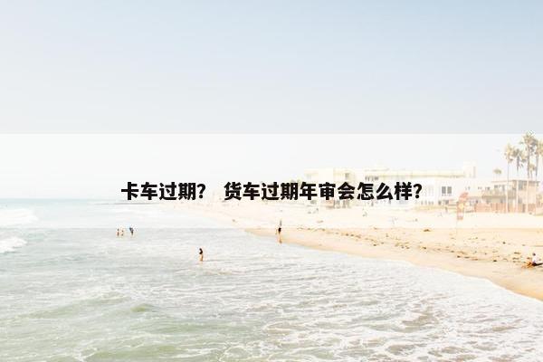 卡车过期？ 货车过期年审会怎么样？
