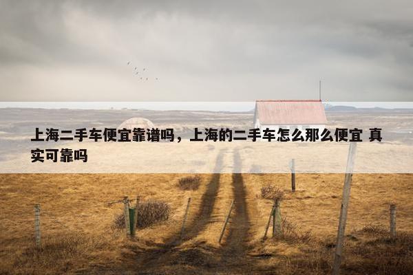 上海二手车便宜靠谱吗，上海的二手车怎么那么便宜 真实可靠吗