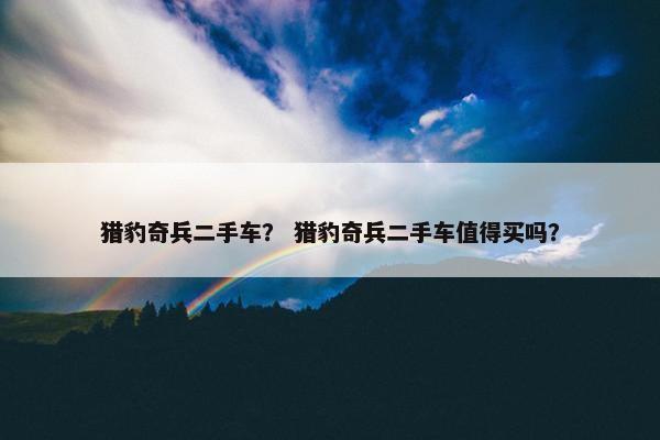 猎豹奇兵二手车？ 猎豹奇兵二手车值得买吗？