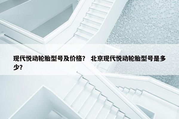 现代悦动轮胎型号及价格？ 北京现代悦动轮胎型号是多少？