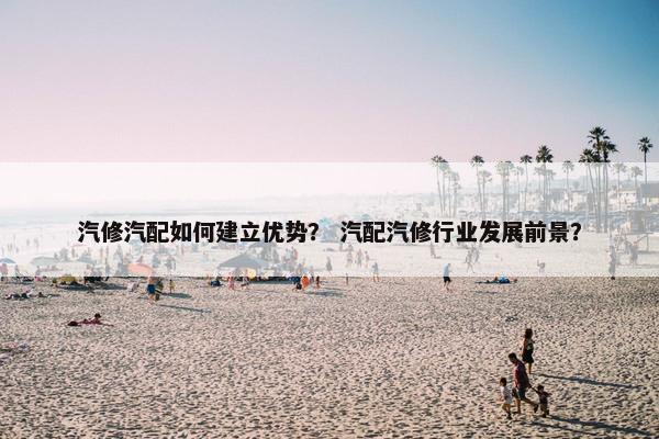 汽修汽配如何建立优势？ 汽配汽修行业发展前景？